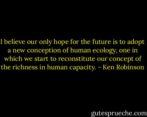 I believe our only hope for the future is to adopt a new conception of human ecology, one in which we start to reconstitute our concept of the richness in human capacity. - Ken Robinson