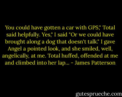 You could have gotten a car with GPS," Total said helpfully.<br />Yes," I said "Or we could have brought along a dog that doesn't talk." I gave Angel a pointed look, and she smiled, well, angelically, at me.<br />Total huffed, offended at me and climbed into her lap... - James Patterson