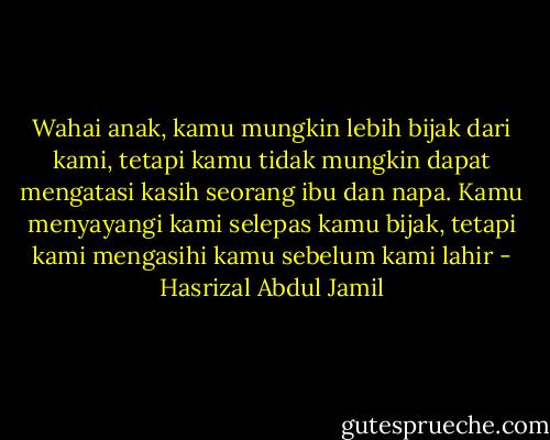 Wahai anak, kamu mungkin lebih bijak dari kami, tetapi kamu tidak mungkin dapat mengatasi kasih seorang ibu dan napa. Kamu menyayangi kami selepas kamu bijak, tetapi kami mengasihi kamu sebelum kami lahir - Hasrizal Abdul Jamil