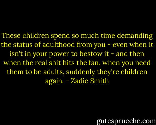 These children spend so much time demanding the status of adulthood from you - even when it isn't in your power to bestow it - and then when the real shit hits the fan, when you need them to be adults, suddenly they're children again. - Zadie Smith