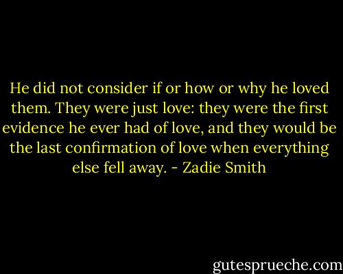 He did not consider if or how or why he loved them. They were just love: they were the first evidence he ever had of love, and they would be the last confirmation of love when everything else fell away. - Zadie Smith