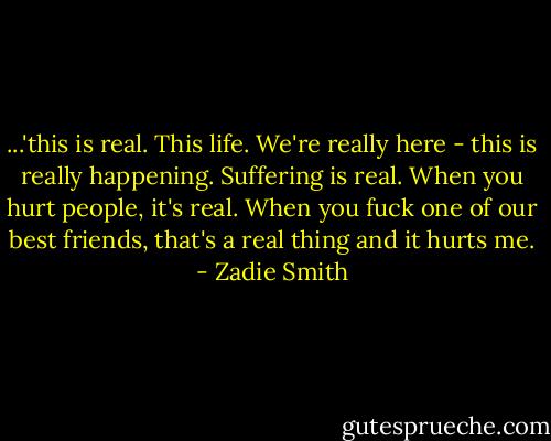 ...'this is real. This life. We're really here - this is really happening. Suffering is real. When you hurt people, it's real. When you fuck one of our best friends, that's a real thing and it hurts me. - Zadie Smith