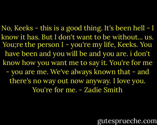 No, Keeks - this is a good thing. It's been hell - I know it has. But I don't want to be without... us. You;re the person I - you're my life, Keeks. You have been and you will be and you are. i don't know how you want me to say it. You're for me - you are me. We've always known that - and there's no way out now anyway. I love you. You're for me. - Zadie Smith