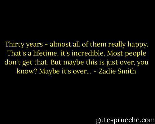 Thirty years - almost all of them really happy. That's a lifetime, it's incredible. Most people don't get that. But maybe this is just over, you know? Maybe it's over... - Zadie Smith