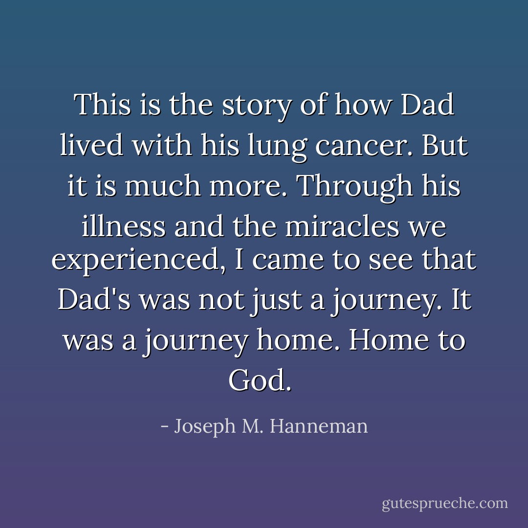 This is the story of how Dad lived with his lung cancer. But it is much more. Through his illness and the miracles we experienced, I came to see that Dad's was not just a journey. It was a journey home. Home to God.  - Joseph M. Hanneman