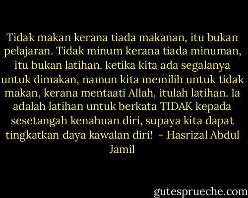 Tidak makan kerana tiada makanan, itu bukan pelajaran.<br />Tidak minum kerana tiada minuman, itu bukan latihan.<br />ketika kita ada segalanya untuk dimakan, namun kita memilih untuk tidak makan, kerana mentaati Allah, itulah latihan. Ia adalah latihan untuk berkata TIDAK kepada sesetangah kenahuan diri, supaya kita dapat tingkatkan daya kawalan diri!  - Hasrizal Abdul Jamil