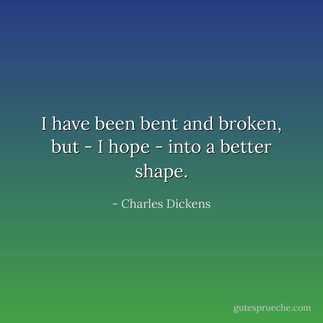 I have been bent and broken, but - I hope - into a better shape. - Charles Dickens