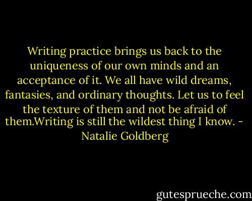Writing practice brings us back to the uniqueness of our own minds and an acceptance of it. We all have wild dreams, fantasies, and ordinary thoughts. Let us to feel the texture of them and not be afraid of them.Writing is still the wildest thing I know. - Natalie Goldberg