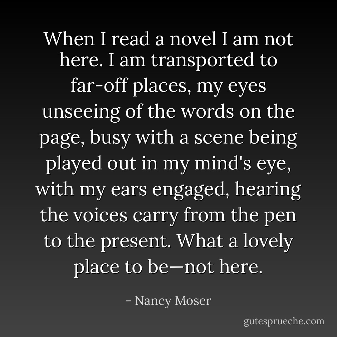 When I read a novel I am not here. I am transported to far-off places, my eyes unseeing of the words on the page, busy with a scene being played out in my mind's eye, with my ears engaged, hearing the voices carry from the pen to the present. What a lovely place to be—not here. - Nancy Moser