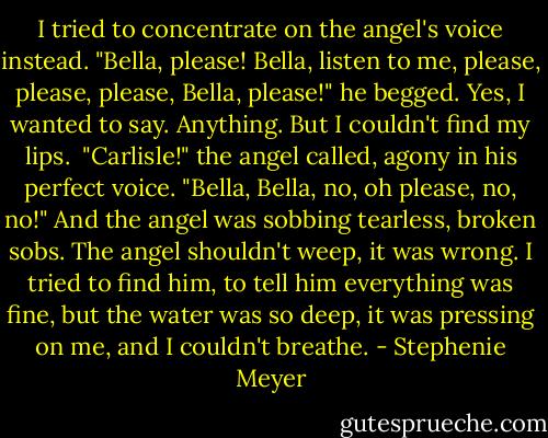 I tried to concentrate on the angel's voice instead.<br />"Bella, please! Bella, listen to me, please, please, please, Bella, please!" he begged.<br />Yes, I wanted to say. Anything. But I couldn't find my lips. <br />"Carlisle!" the angel called, agony in his perfect voice. "Bella, Bella, no, oh please, no, no!" And the angel was sobbing tearless, broken sobs.<br />The angel shouldn't weep, it was wrong. I tried to find him, to tell him everything was fine, but the water was so deep, it was pressing on me, and I couldn't breathe. - Stephenie Meyer