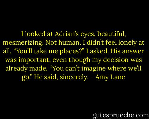 I looked at Adrian’s eyes, beautiful, mesmerizing. Not human. I didn’t feel<br />lonely at all. “You’ll take me places?” I asked. His answer was important, even<br />though my decision was already made.<br />“You can’t imagine where we’ll go.” He said, sincerely. - Amy Lane