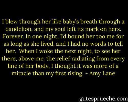 I blew through her like baby’s breath through a dandelion, and my soul<br />left its mark on hers. Forever. In one night, I’d bound her too me for as long<br />as she lived, and I had no words to tell her.<br /><br />When I woke the next night, to see her there, above me, the relief radiating<br />from every line of her body, I thought it was more of a miracle than my<br />first rising. - Amy Lane