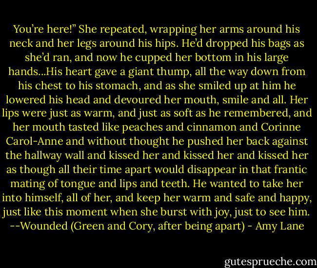 You’re here!” She repeated, wrapping her arms around his neck and her legs<br />around his hips. He’d dropped his bags as she’d ran, and now he cupped her bottom in his large hands...His heart gave a giant thump, all the way down from his chest to his stomach,<br />and as she smiled up at him he lowered his head and devoured her mouth,<br />smile and all. Her lips were just as warm, and just as soft as he remembered, and her mouth tasted like peaches and cinnamon and Corinne Carol-Anne and without thought he pushed her back against the hallway wall and kissed her and kissed her and kissed her as though all their time apart would disappear in that frantic mating of tongue and lips and teeth. He wanted to take her into himself, all of her, and keep her warm and safe and happy, just like this moment when she<br />burst with joy, just to see him.<br />--Wounded<br />(Green and Cory, after being apart) - Amy Lane
