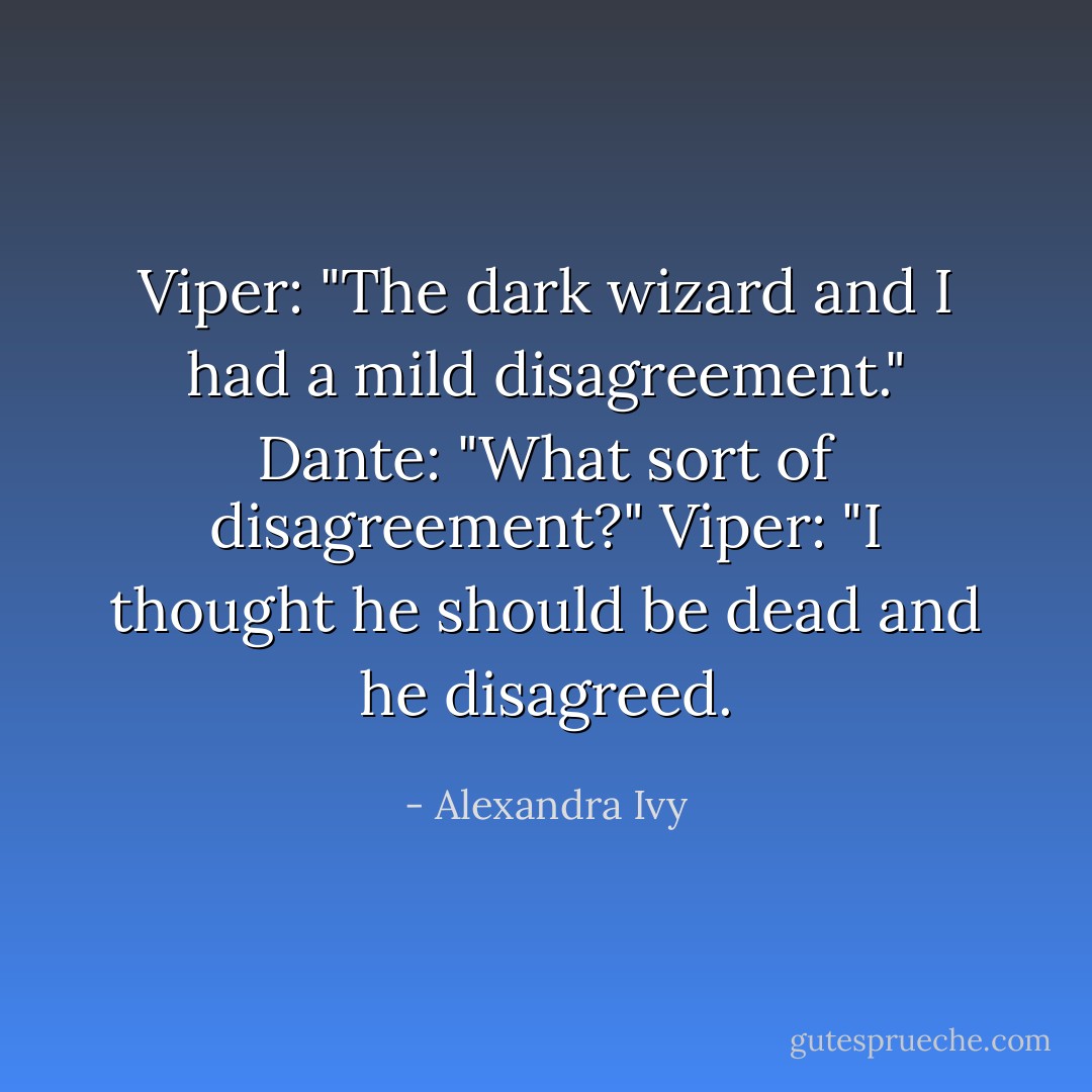 Viper: "The dark wizard and I had a mild disagreement."<br />Dante: "What sort of disagreement?"<br />Viper: "I thought he should be dead and he disagreed. - Alexandra Ivy