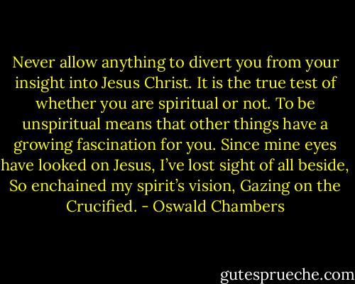Never allow anything to divert you from your insight into Jesus Christ. It is the true test of whether you are spiritual or not. To be unspiritual means that other things have a growing fascination for you. Since mine eyes have looked on Jesus, I’ve lost sight of all beside, So enchained my spirit’s vision, Gazing on the Crucified. - Oswald Chambers