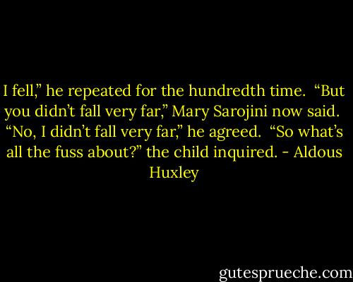I fell,” he repeated for the hundredth time.<br /> “But you didn’t fall very far,” Mary Sarojini now said.<br /> “No, I didn’t fall very far,” he agreed.<br /> “So what’s all the fuss about?” the child inquired. - Aldous Huxley