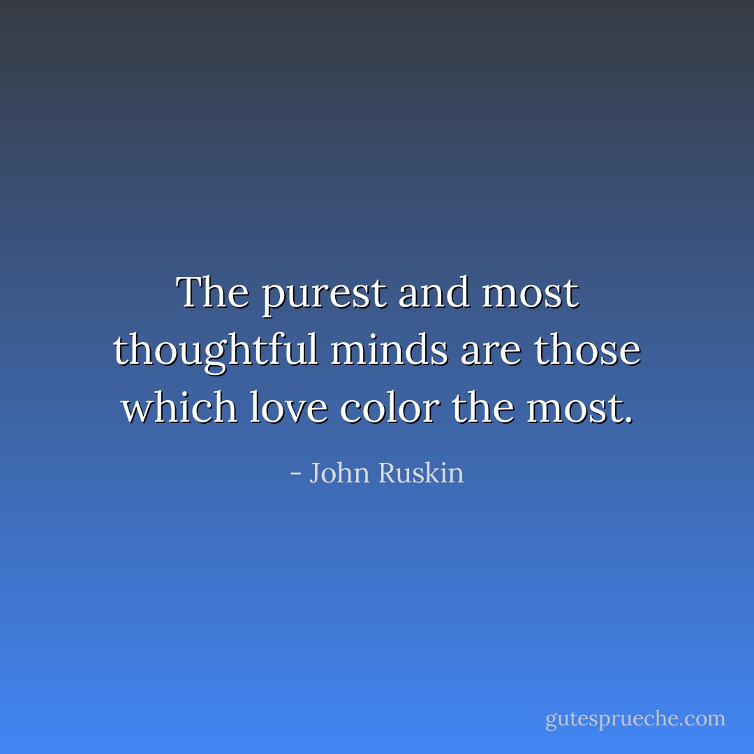 The purest and most thoughtful minds are those which love color the most. - John Ruskin