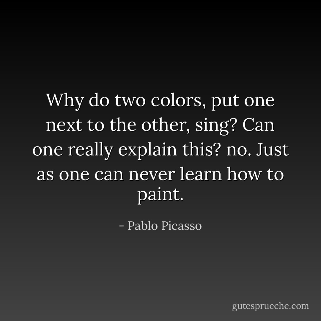 Why do two colors, put one next to the other, sing? Can one really explain this? no. Just as one can never learn how to paint. - Pablo Picasso