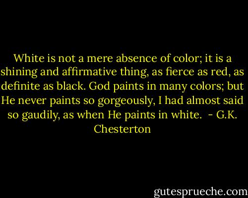 White is not a mere absence of color; it is a shining and affirmative thing, as fierce as red, as definite as black. God paints in many colors; but He never paints so gorgeously, I had almost said so gaudily, as when He paints in white.  - G.K. Chesterton