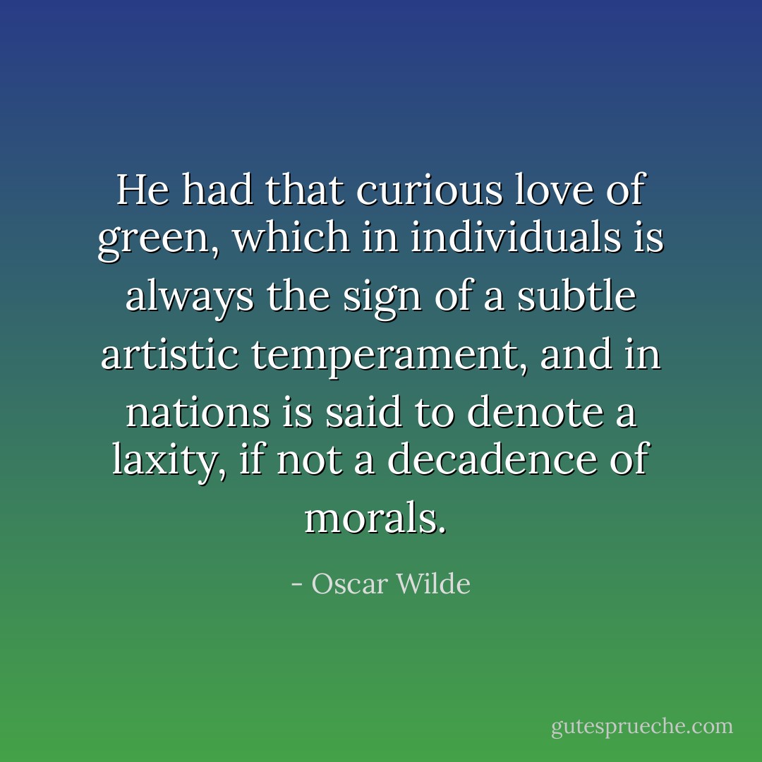He had that curious love of green, which in individuals is always the sign of a subtle artistic temperament, and in nations is said to denote a laxity, if not a decadence of morals.  - Oscar Wilde