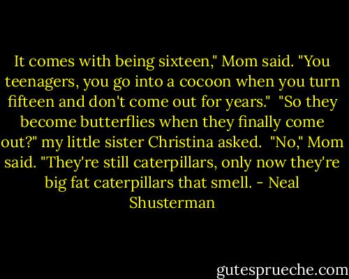 It comes with being sixteen," Mom said. "You teenagers, you go into a cocoon when you turn fifteen and don't come out for years."<br /> "So they become butterflies when they finally come out?" my little sister Christina asked.<br /> "No," Mom said. "They're still caterpillars, only now they're big fat caterpillars that smell. - Neal Shusterman
