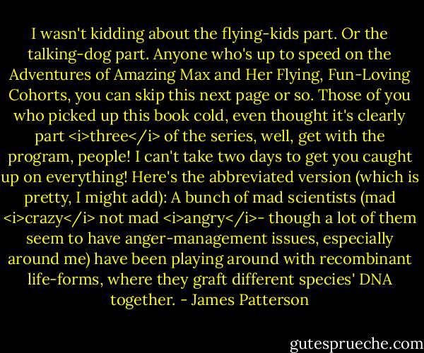 I wasn't kidding about the flying-kids part. Or the talking-dog part.<br />Anyone who's up to speed on the Adventures of Amazing Max and Her Flying, Fun-Loving Cohorts, you can skip this next page or so. Those of you who picked up this book cold, even thought it's clearly part <i>three</i> of the series, well, get with the program, people! I can't take two days to get you caught up on everything! Here's the abbreviated version (which is pretty, I might add):<br />A bunch of mad scientists (mad <i>crazy</i> not mad <i>angry</i>- though a lot of them seem to have anger-management issues, especially around me) have been playing around with recombinant life-forms, where they graft different species' DNA together. - James Patterson