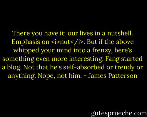 There you have it: our lives in a nutshell. Emphasis on <i>nut</i>.<br />But if the above whipped your mind into a frenzy, here's something even more interesting: Fang started a blog. Not that he's self-absorbed or trendy or anything. Nope, not him. - James Patterson