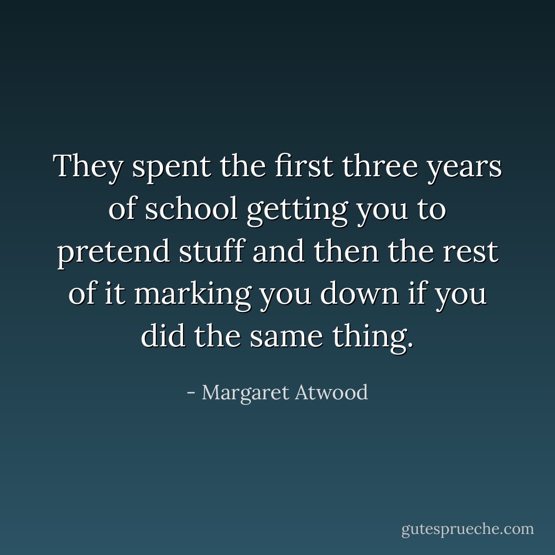 They spent the first three years of school getting you to pretend stuff and then the rest of it marking you down if you did the same thing. - Margaret Atwood