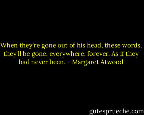 When they're gone out of his head, these words, they'll be gone, everywhere, forever. As if they had never been. - Margaret Atwood