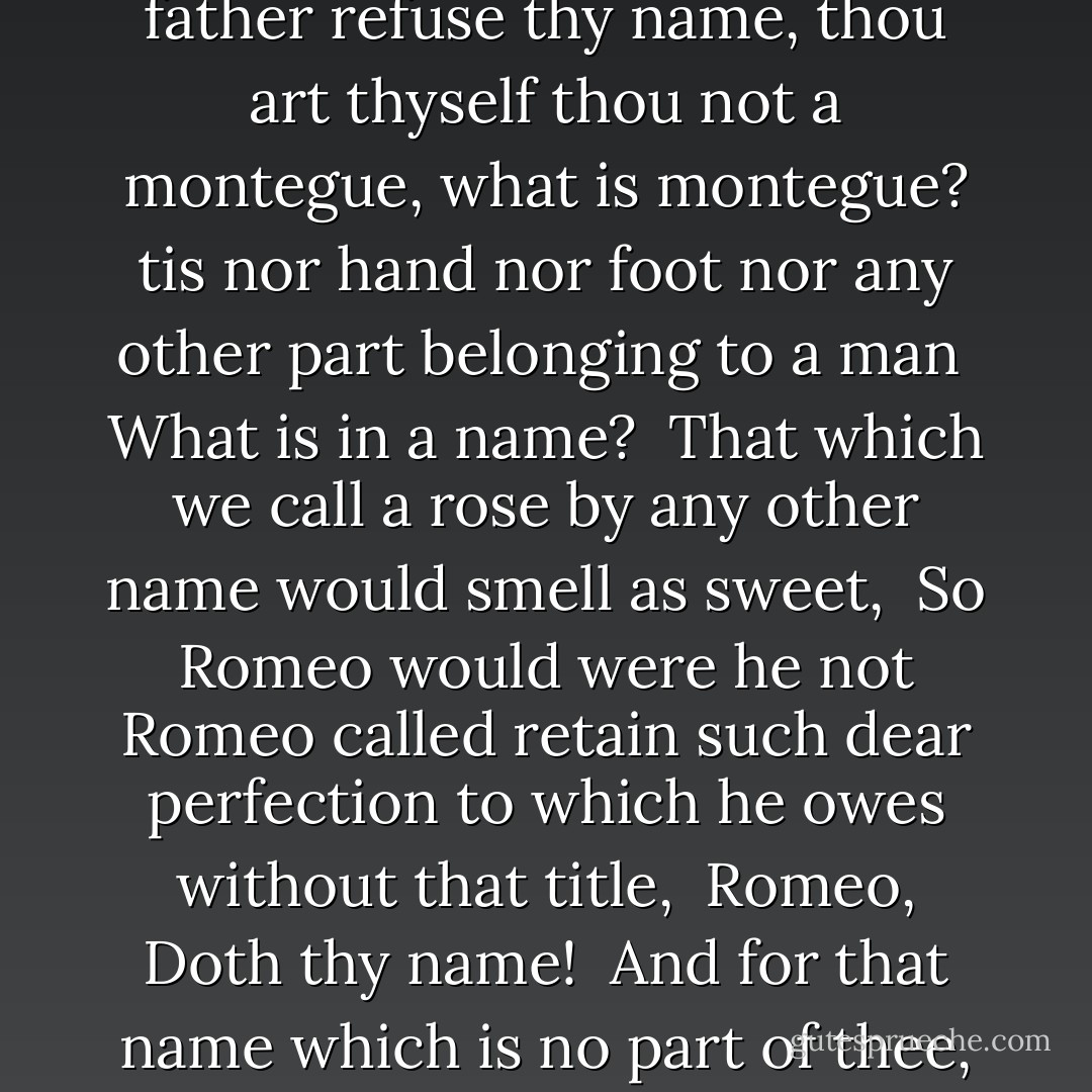 O Romeo, Romeo, wherefore art thou Romeo? <br />Deny thy father refuse thy name, thou art thyself thou not a montegue, what is montegue? tis nor hand nor foot nor any other part belonging to a man <br />What is in a name? <br />That which we call a rose by any other name would smell as sweet, <br />So Romeo would were he not Romeo called retain such dear perfection to which he owes without that title, <br />Romeo, Doth thy name! <br />And for that name which is no part of thee, take all thyself. - William Shakespeare