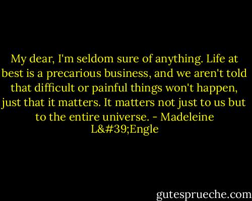 My dear, I'm seldom sure of anything. Life at best is a precarious business, and we aren't told that difficult or painful things won't happen, just that it matters. It matters not just to us but to the entire universe. - Madeleine L'Engle