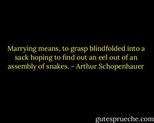 Marrying means, to grasp blindfolded into a sack hoping to find out an eel out of an assembly of snakes. - Arthur Schopenhauer