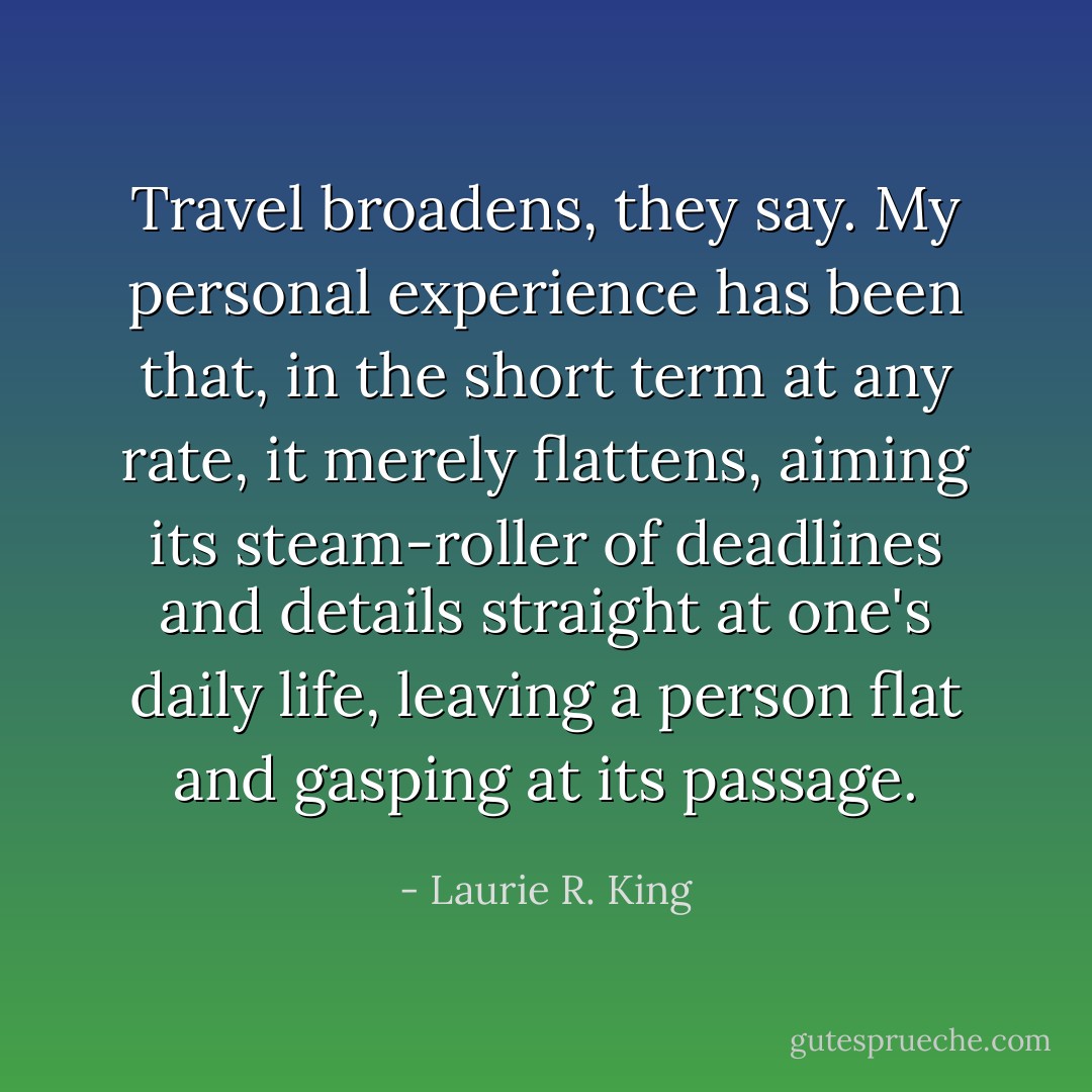 Travel broadens, they say. My personal experience has been that, in the short term at any rate, it merely flattens, aiming its steam-roller of deadlines and details straight at one's daily life, leaving a person flat and gasping at its passage. - Laurie R. King