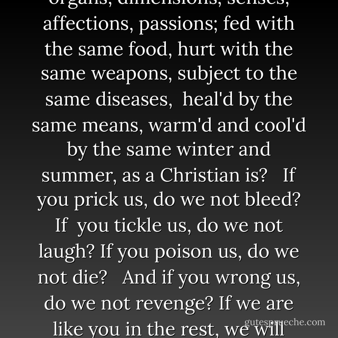 I am a Jew. Hath not a Jew eyes? Hath not a Jew hands, organs, dimensions, senses, affections, passions; fed with the same food, hurt with the same weapons, subject to the same diseases, <br />heal'd by the same means, warm'd and cool'd by the same winter and summer, as a Christian is? <br /><br />If you prick us, do we not bleed? If <br />you tickle us, do we not laugh? If you poison us, do we not die? <br /><br />And if you wrong us, do we not revenge? If we are like you in the rest, we will resemble you in that. - William Shakespeare