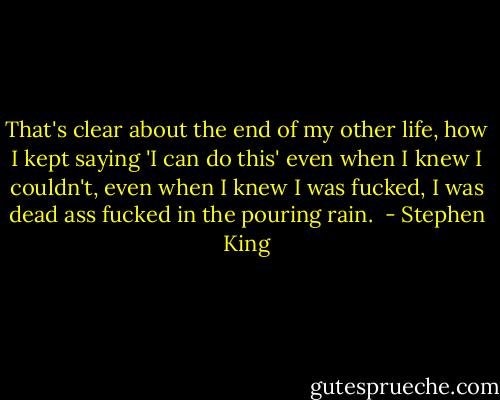 That's clear about the end of my other life, how I kept saying 'I can do this' even when I knew I couldn't, even when I knew I was fucked, I was dead ass fucked in the pouring rain.  - Stephen King
