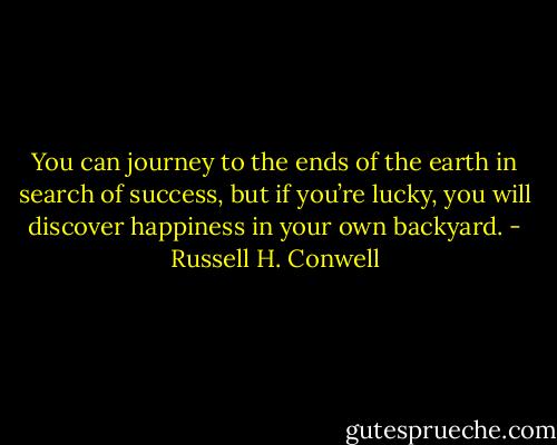 You can journey to the ends of the earth in search of success, but if you’re lucky, you will discover happiness in your own backyard. - Russell H. Conwell