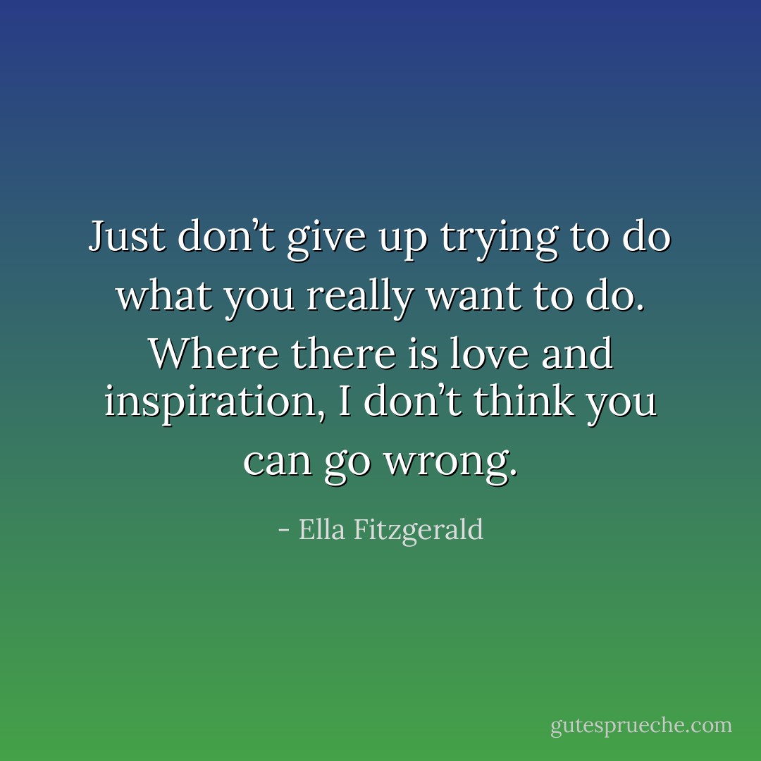 Just don’t give up trying to do what you really want to do. Where there is love and inspiration, I don’t think you can go wrong. - Ella Fitzgerald
