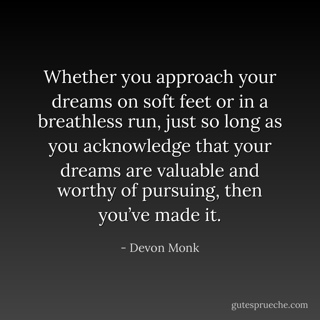 Whether you approach your dreams on soft feet or in a breathless run, just so long as you acknowledge that your dreams are valuable and worthy of pursuing, then you’ve made it. - Devon Monk