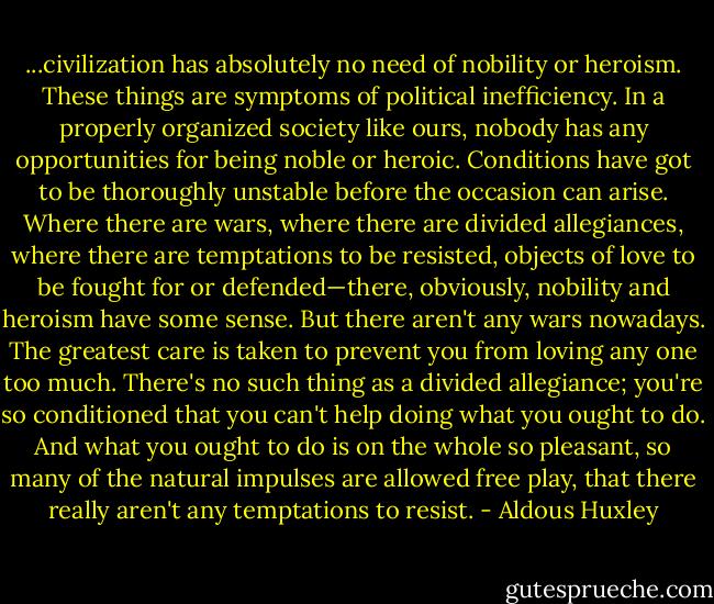...civilization has absolutely no need of nobility or heroism. These things are symptoms of political inefficiency. In a properly organized society like ours, nobody has any opportunities for being noble or heroic. Conditions have got to be thoroughly unstable before the occasion can arise. Where there are wars, where there are divided allegiances, where there are temptations to be resisted, objects of love to be fought for or defended—there, obviously, nobility and heroism have some sense. But there aren't any wars nowadays. The greatest care is taken to prevent you from loving any one too much. There's no such thing as a divided allegiance; you're so conditioned that you can't help doing what you ought to do. And what you ought to do is on the whole so pleasant, so many of the natural impulses are allowed free play, that there really aren't any temptations to resist. - Aldous Huxley