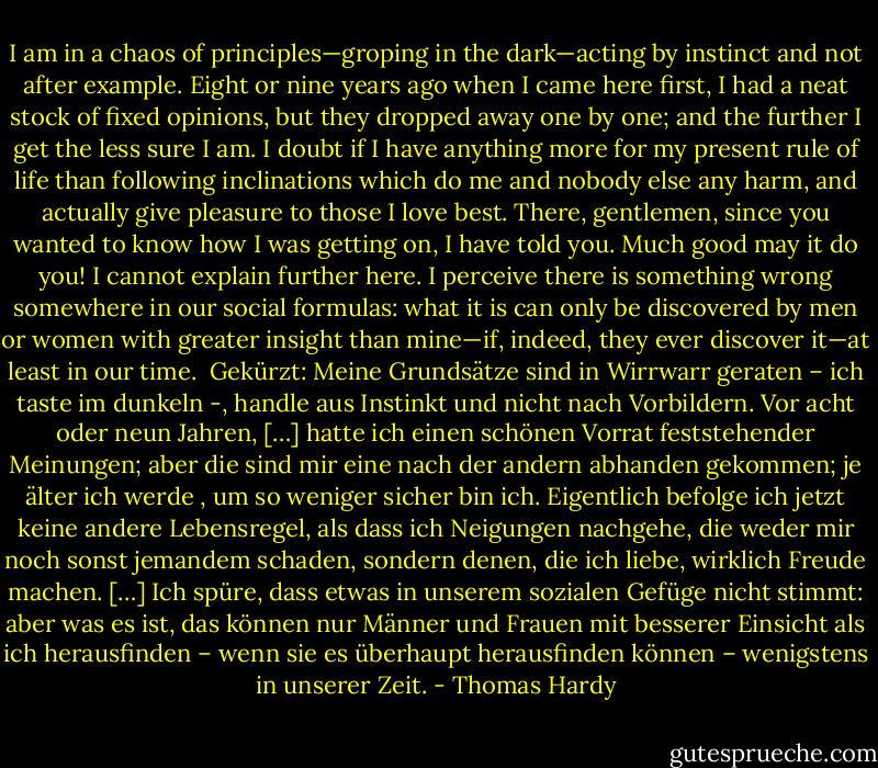 I am in a chaos of principles—groping in the dark—acting by instinct and not after example. Eight or nine years ago when I came here first, I had a neat stock of fixed opinions, but they dropped away one by one; and the further I get the less sure I am. I doubt if I have anything more for my present rule of life than following inclinations which do me and nobody else any harm, and actually give pleasure to those I love best. There, gentlemen, since you wanted to know how I was getting on, I have told you. Much good may it do you! I cannot explain further here. I perceive there is something wrong somewhere in our social formulas: what it is can only be discovered by men or women with greater insight than mine—if, indeed, they ever discover it—at least in our time.<br /><br />Gekürzt:<br />Meine Grundsätze sind in Wirrwarr geraten – ich taste im dunkeln -, handle aus Instinkt und nicht nach Vorbildern. Vor acht oder neun Jahren, […] hatte ich einen schönen Vorrat feststehender Meinungen; aber die sind mir eine nach der andern abhanden gekommen; je älter ich werde , um so weniger sicher bin ich. Eigentlich befolge ich jetzt keine andere Lebensregel, als dass ich Neigungen nachgehe, die weder mir noch sonst jemandem schaden, sondern denen, die ich liebe, wirklich Freude machen. […] Ich spüre, dass etwas in unserem sozialen Gefüge nicht stimmt: aber was es ist, das können nur Männer und Frauen mit besserer Einsicht als ich herausfinden – wenn sie es überhaupt herausfinden können – wenigstens in unserer Zeit. - Thomas Hardy