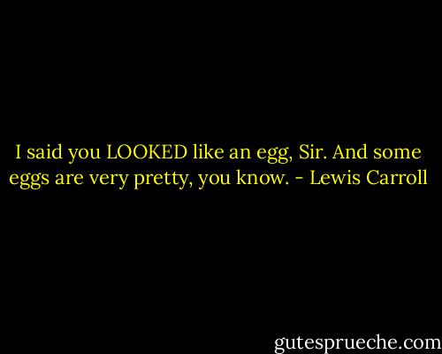 I said you LOOKED like an egg, Sir. And some eggs are very pretty, you know. - Lewis Carroll