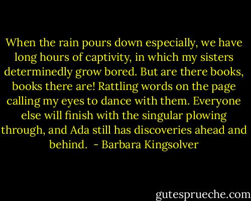 When the rain pours down especially, we have long hours of captivity, in which my sisters determinedly grow bored. But are there books, books there are! Rattling words on the page calling my eyes to dance with them. Everyone else will finish with the singular plowing through, and Ada still has discoveries ahead and behind.  - Barbara Kingsolver