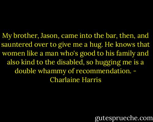 My brother, Jason, came into the bar, then, and sauntered over to give me a hug. He knows that women like a man who's good to his family and also kind to the disabled, so hugging me is a double whammy of recommendation. - Charlaine Harris