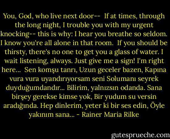 You, God, who live next door--<br /><br />If at times, through the long night, I trouble you<br />with my urgent knocking--<br />this is why: I hear you breathe so seldom.<br />I know you're all alone in that room. <br />If you should be thirsty, there's no one<br />to get you a glass of water.<br />I wait listening, always. Just give me a sign!<br />I'm right here...<br /><br />Sen komşu tanrı,<br />Uzun geceler bazen,<br />Kapına vura vura uyandırıyorsam seni<br />Solumanı seyrek duyduğumdandır...<br />Bilirim, yalnızsın odanda.<br />Sana birşey gerekse kimse yok,<br />Bir yudum su versin aradığında.<br />Hep dinlerim, yeter ki bir ses edin,<br />Öyle yakınım sana... - Rainer Maria Rilke