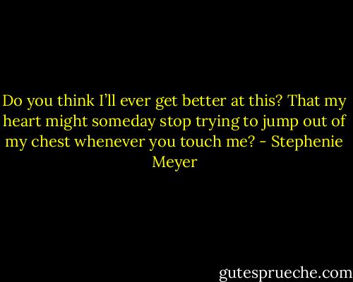 Do you think I’ll ever get better at this? That my heart might someday stop trying to jump out of my chest whenever you touch me? - Stephenie Meyer