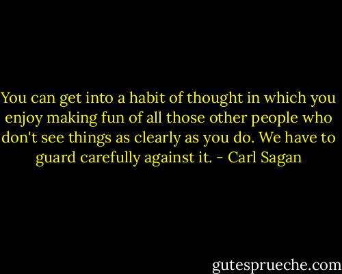 You can get into a habit of thought in which you enjoy making fun of all those other people who don't see things as clearly as you do. We have to guard carefully against it. - Carl Sagan