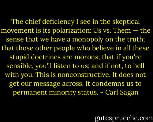 The chief deficiency I see in the skeptical movement is its polarization: Us vs. Them — the sense that we have a monopoly on the truth; that those other people who believe in all these stupid doctrines are morons; that if you're sensible, you'll listen to us; and if not, to hell with you. This is nonconstructive. It does not get our message across. It condemns us to permanent minority status. - Carl Sagan