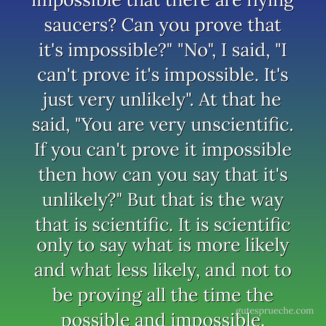 So my antagonist said, "Is it impossible that there are flying saucers? Can you prove that it's impossible?" "No", I said, "I can't prove it's impossible. It's just very unlikely". At that he said, "You are very unscientific. If you can't prove it impossible then how can you say that it's unlikely?" But that is the way that is scientific. It is scientific only to say what is more likely and what less likely, and not to be proving all the time the possible and impossible. - Richard P. Feynman