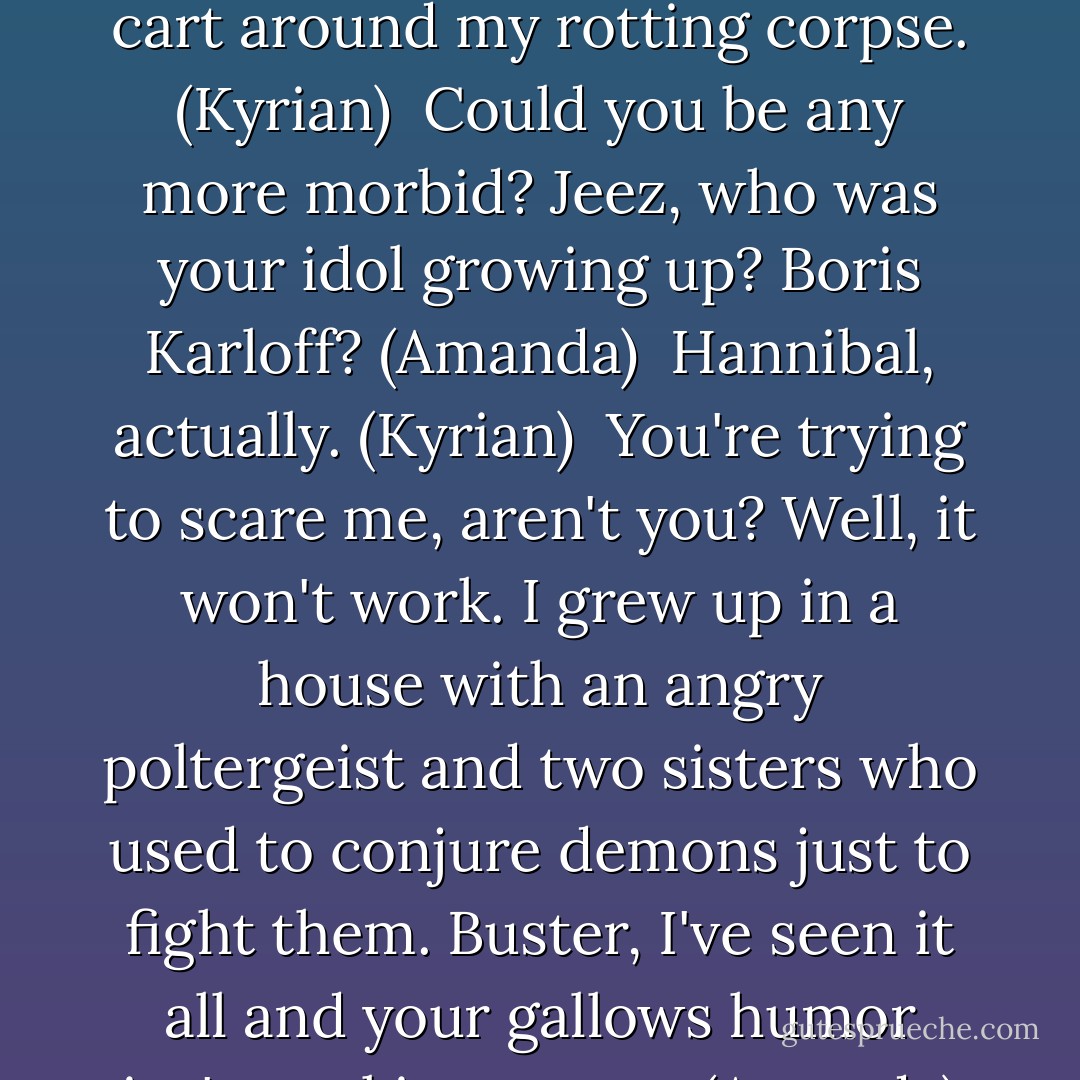 God forbid I should bleed to death, eh? Then you'd have to cart around my rotting corpse. (Kyrian) <br />Could you be any more morbid? Jeez, who was your idol growing up? Boris Karloff? (Amanda) <br />Hannibal, actually. (Kyrian) <br />You're trying to scare me, aren't you? Well, it won't work. I grew up in a house with an angry poltergeist and two sisters who used to conjure demons just to fight them. Buster, I've seen it all and your gallows humor isn't working on me. (Amanda) - Sherrilyn Kenyon