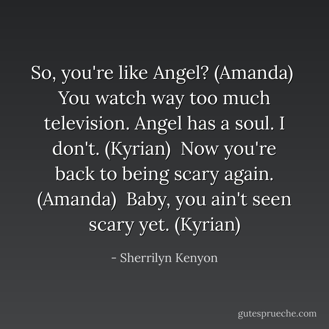 So, you're like Angel? (Amanda) <br />You watch way too much television. Angel has a soul. I don't. (Kyrian) <br />Now you're back to being scary again. (Amanda) <br />Baby, you ain't seen scary yet. (Kyrian) - Sherrilyn Kenyon